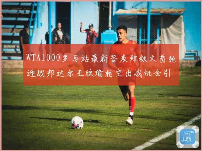 WTA1000罗马站最新签表郑钦文首轮迎战邦达尔王欣瑜轮空出战机会引关注