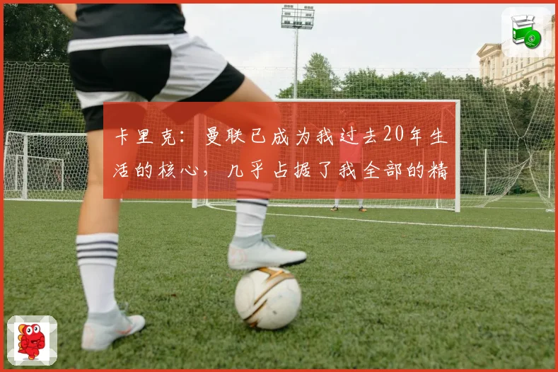 卡里克：曼联已成为我过去20年生活的核心，几乎占据了我全部的精力