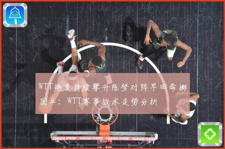 WTT热度持续攀升陈梦对阵早田希娜国乒：WTT赛事战术走势分析