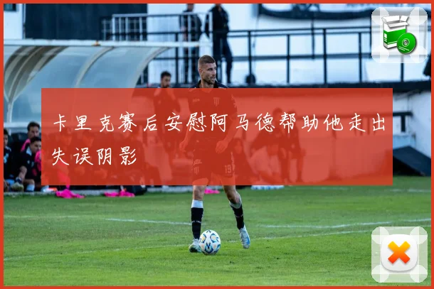 卡里克赛后安慰阿马德帮助他走出失误阴影