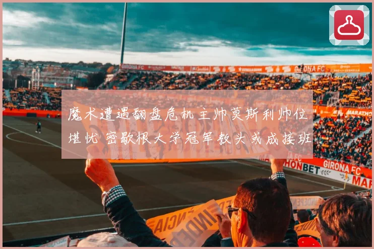 魔术遭遇翻盘危机主帅莫斯利帅位堪忧 密歇根大学冠军教头或成接班人