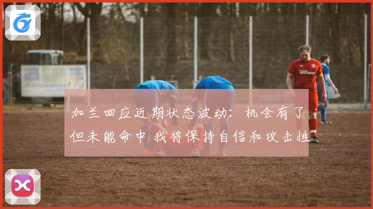 加兰回应近期状态波动：机会有了但未能命中 我将保持自信和攻击性