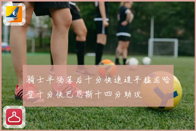 骑士半场落后十分快速追平猛龙哈登十分快巴恩斯十四分助攻