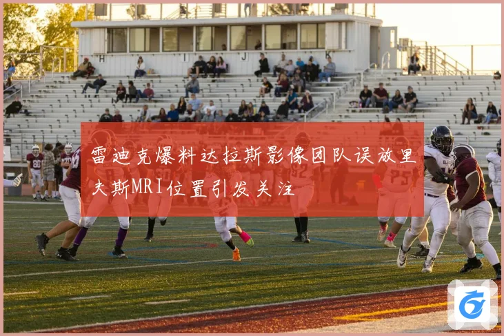 雷迪克爆料达拉斯影像团队误放里夫斯MRI位置引发关注