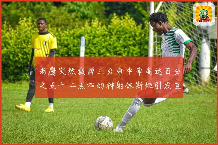 老鹰突然裁掉三分命中率高达百分之五十二点四的神射休斯坦引发巨大争议