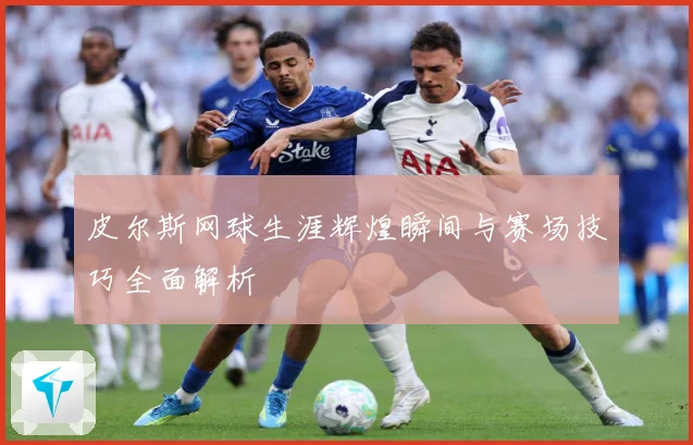 皮尔斯网球生涯辉煌瞬间与赛场技巧全面解析