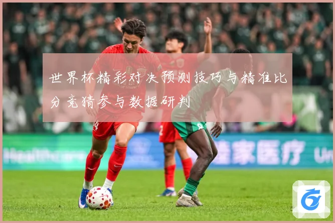 世界杯精彩对决预测技巧与精准比分竞猜参与数据研判