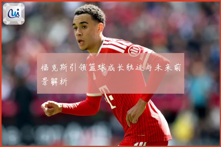 福克斯引领篮球成长轨迹与未来前景解析