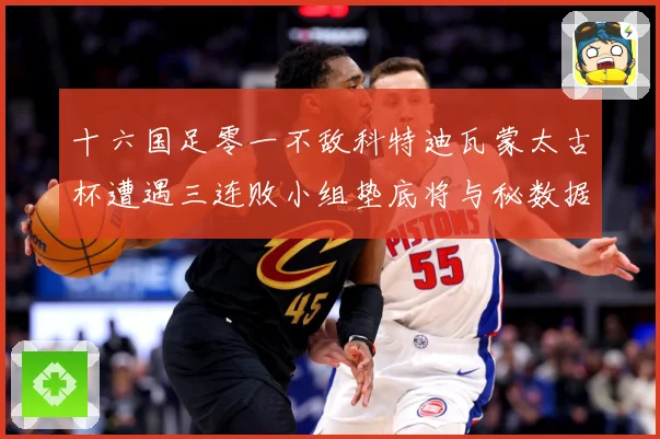 十六国足零一不敌科特迪瓦蒙太古杯遭遇三连败小组垫底将与秘数据研判