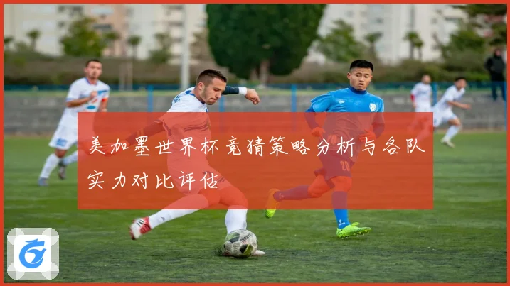 美加墨世界杯竞猜策略分析与各队实力对比评估
