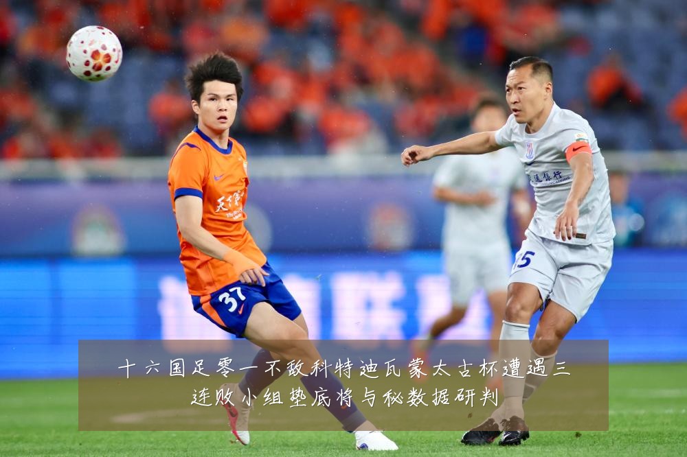 十六国足零一不敌科特迪瓦蒙太古杯遭遇三连败小组垫底将与秘数据研判