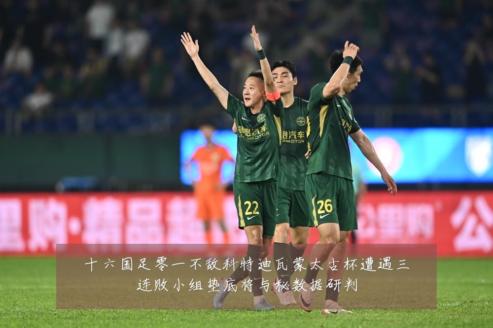 十六国足零一不敌科特迪瓦蒙太古杯遭遇三连败小组垫底将与秘数据研判